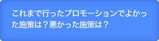 これまで行ったプロモーションでよかった施策は？悪かった施策は？