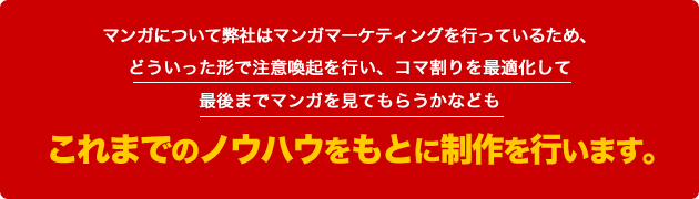 マンガについて弊社はマンガマーケティングを行っているため、どういった形で注意喚起を行い、コマ割りを最適化して最後までマンガを見てもらうかなどもこれまでのノウハウをもとに制作を行います。