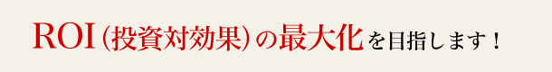 ROI（投資対効果）の最大化を目指します！